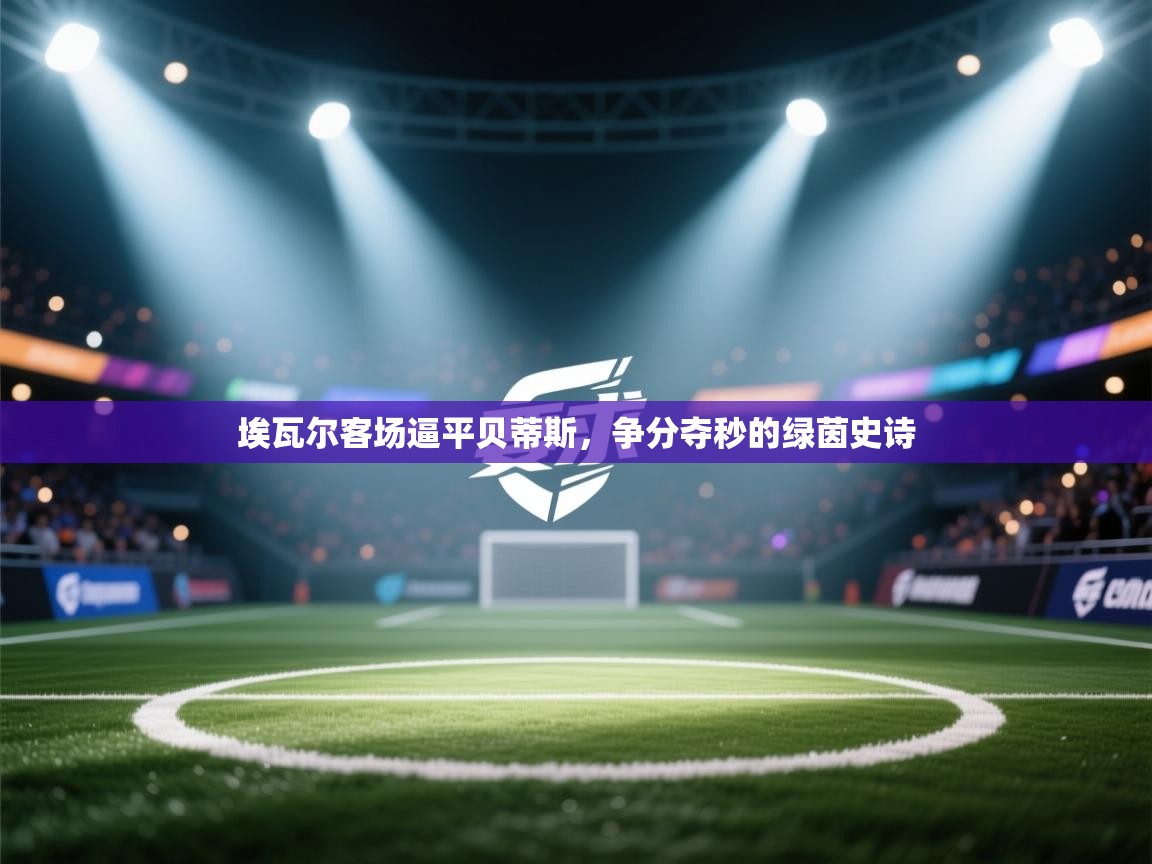 埃瓦尔客场逼平贝蒂斯,争分夺秒的绿茵史诗 第2张