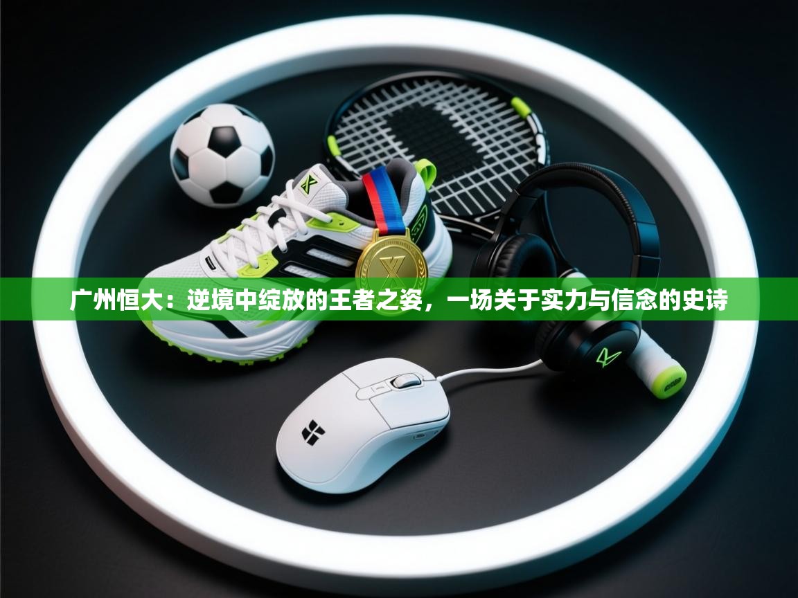 广州恒大:逆境中绽放的王者之姿,一场关于实力与信念的史诗 第1张